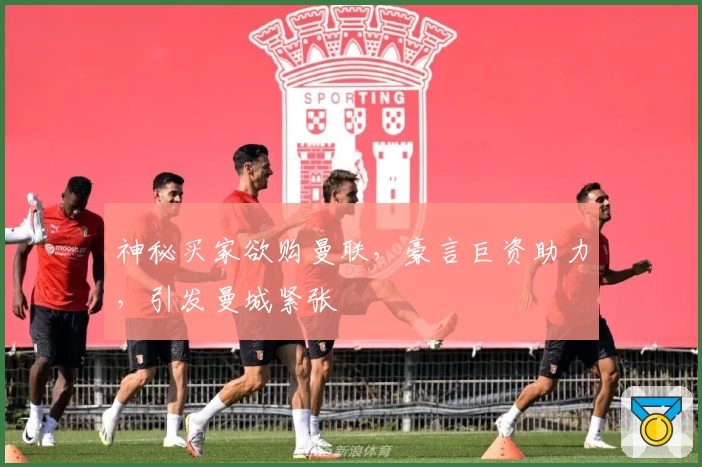 神秘买家欲购曼联，豪言巨资助力，引发曼城紧张
