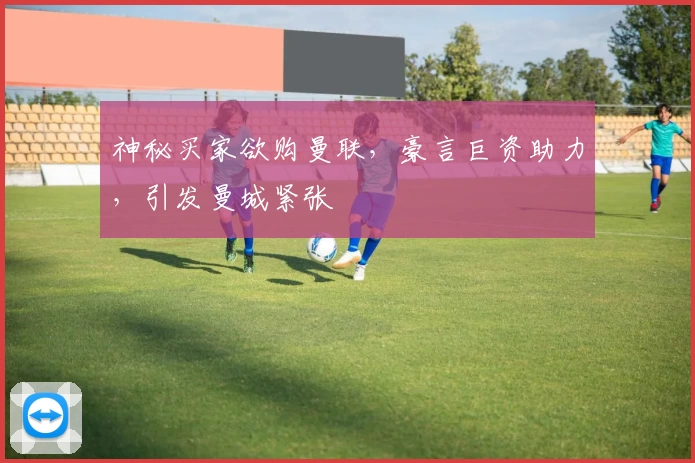 神秘买家欲购曼联，豪言巨资助力，引发曼城紧张
