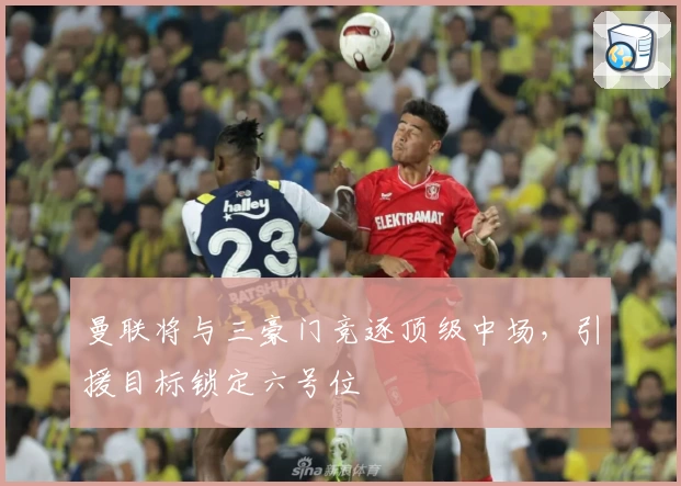 曼联将与三豪门竞逐顶级中场，引援目标锁定六号位