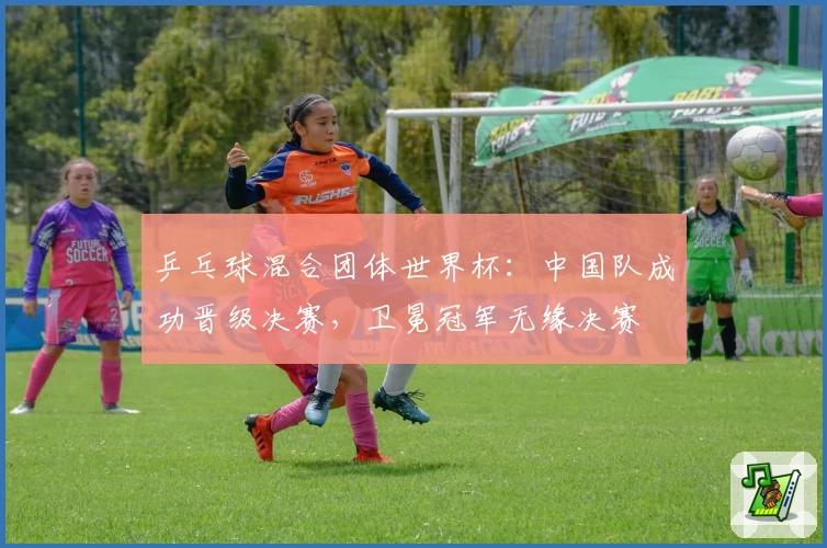 乒乓球混合团体世界杯：中国队成功晋级决赛，卫冕冠军无缘决赛