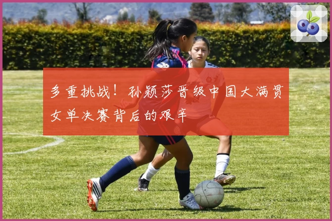 多重挑战！孙颖莎晋级中国大满贯女单决赛背后的艰辛