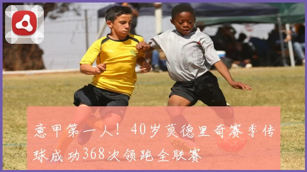 意甲第一人!40岁莫德里奇赛季传球成功368次领跑全联赛
