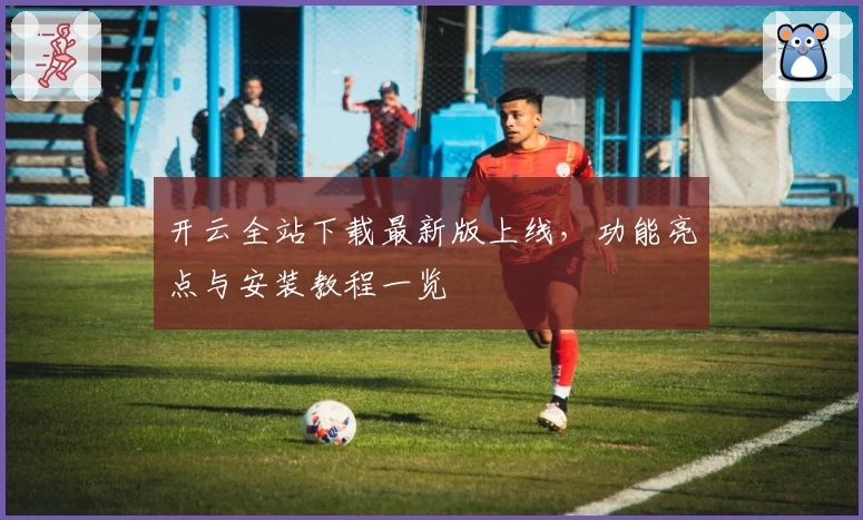 开云全站下载最新版上线，功能亮点与安装教程一览