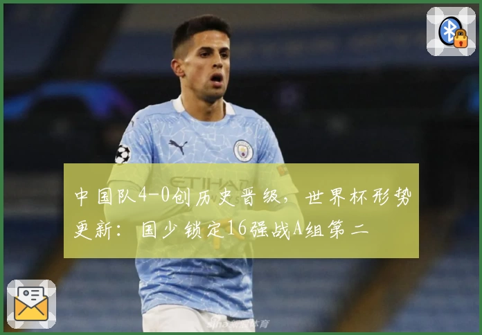中国队4-0创历史晋级，世界杯形势更新：国少锁定16强战A组第二