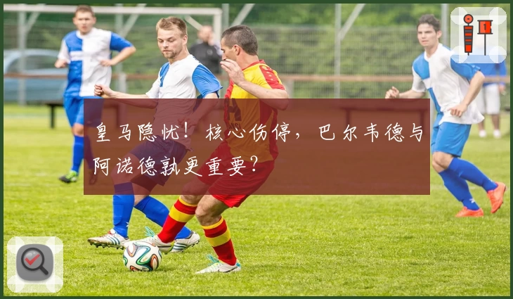 皇马隐忧！核心伤停，巴尔韦德与阿诺德孰更重要？