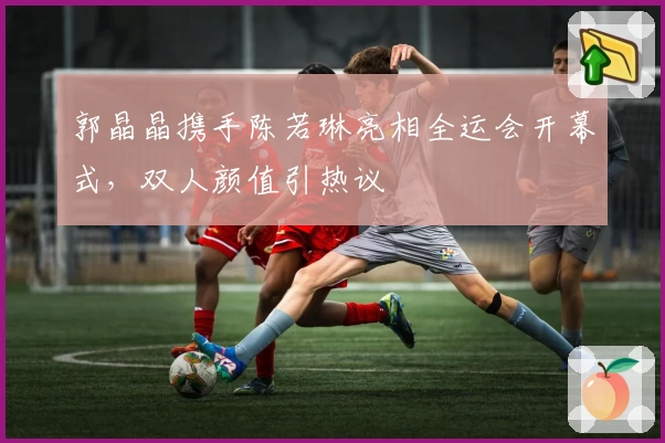 郭晶晶携手陈若琳亮相全运会开幕式,双人颜值引热议