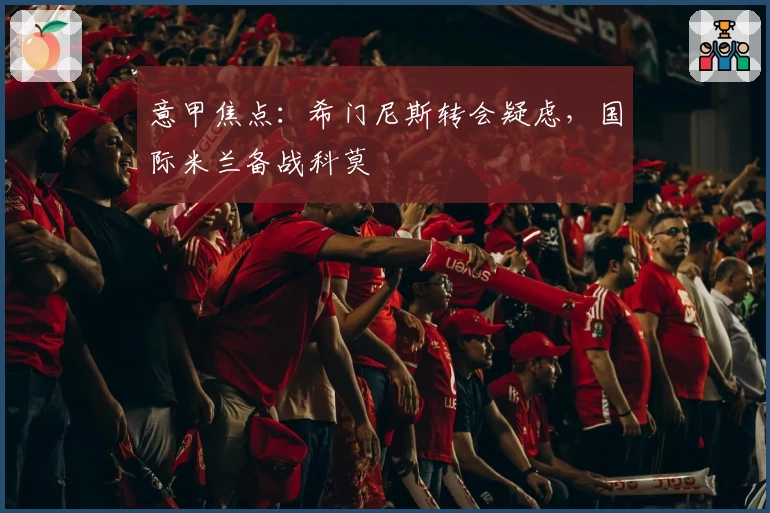 意甲焦点：希门尼斯转会疑虑，国际米兰备战科莫