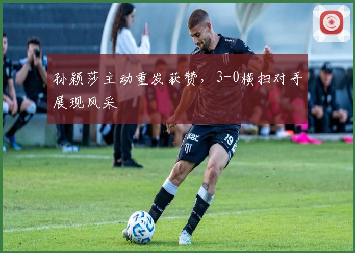 孙颖莎主动重发获赞，3-0横扫对手展现风采