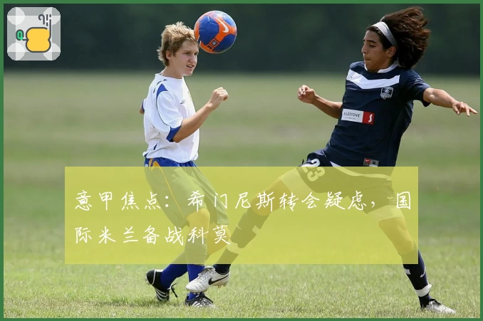 意甲焦点：希门尼斯转会疑虑，国际米兰备战科莫