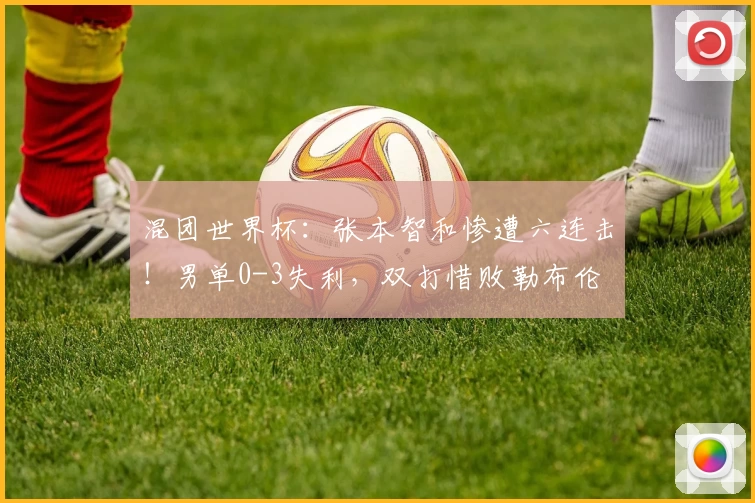 混团世界杯：张本智和惨遭六连击！男单0-3失利，双打惜败勒布伦