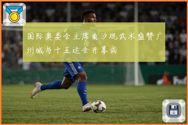 国际奥委会主席南沙观武术盛赞广州城与十五运会开幕式
