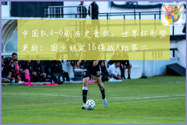 中国队4-0创历史晋级，世界杯形势更新：国少锁定16强战A组第二